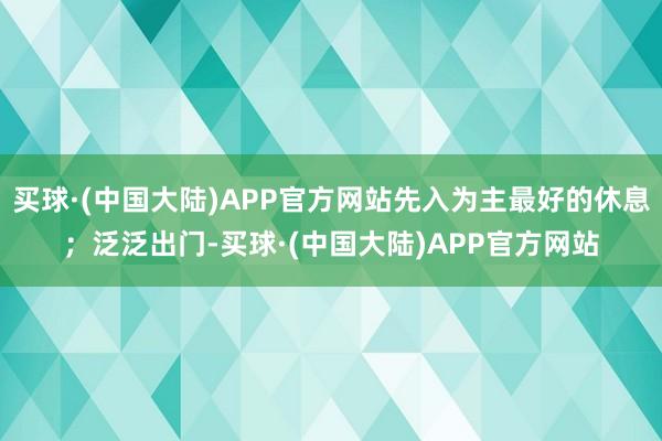 买球·(中国大陆)APP官方网站先入为主最好的休息；泛泛出门-买球·(中国大陆)APP官方网站