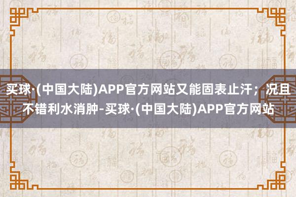 买球·(中国大陆)APP官方网站又能固表止汗；况且不错利水消肿-买球·(中国大陆)APP官方网站