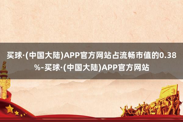 买球·(中国大陆)APP官方网站占流畅市值的0.38%-买球·(中国大陆)APP官方网站