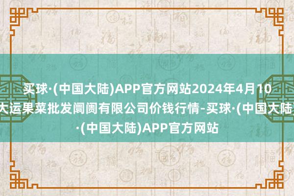 买球·(中国大陆)APP官方网站2024年4月10日山西省朔州大运果菜批发阛阓有限公司价钱行情-买球·(中国大陆)APP官方网站