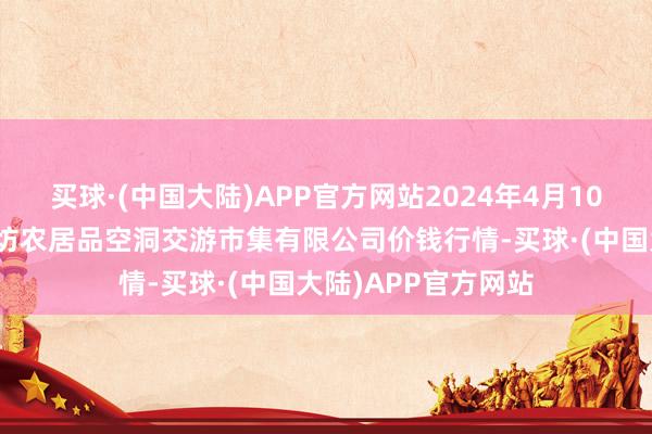 买球·(中国大陆)APP官方网站2024年4月10日山西省长治市紫坊农居品空洞交游市集有限公司价钱行情-买球·(中国大陆)APP官方网站