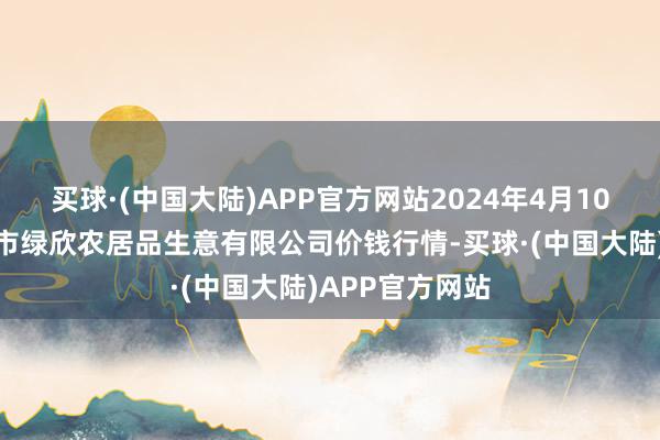 买球·(中国大陆)APP官方网站2024年4月10日山西省晋城市绿欣农居品生意有限公司价钱行情-买球·(中国大陆)APP官方网站