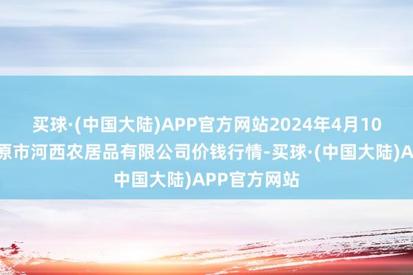 买球·(中国大陆)APP官方网站2024年4月10日山西省太原市河西农居品有限公司价钱行情-买球·(中国大陆)APP官方网站