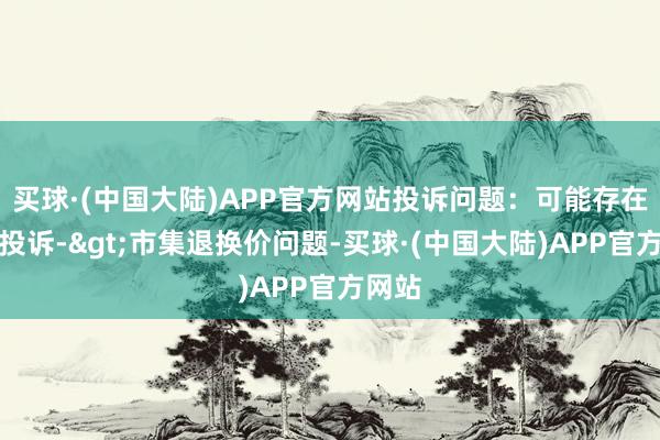 买球·(中国大陆)APP官方网站投诉问题：可能存在价钱投诉->市集退换价问题-买球·(中国大陆)APP官方网站