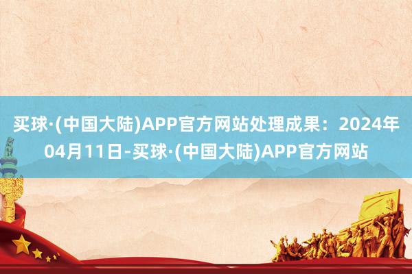 买球·(中国大陆)APP官方网站处理成果：2024年04月11日-买球·(中国大陆)APP官方网站