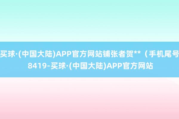 买球·(中国大陆)APP官方网站铺张者贺**（手机尾号 8419-买球·(中国大陆)APP官方网站