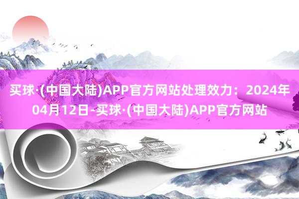 买球·(中国大陆)APP官方网站处理效力：2024年04月12日-买球·(中国大陆)APP官方网站