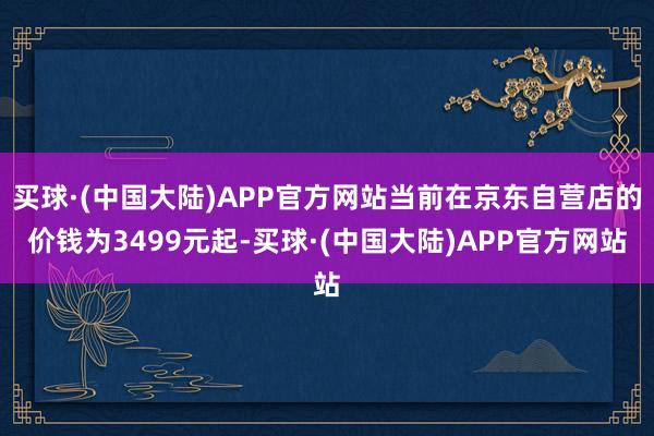 买球·(中国大陆)APP官方网站当前在京东自营店的价钱为3499元起-买球·(中国大陆)APP官方网站