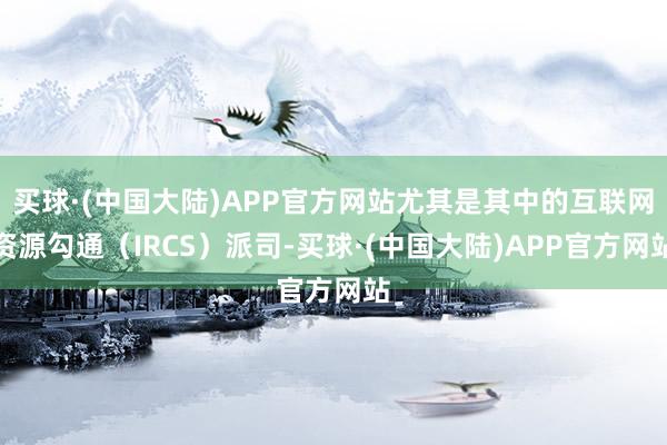 买球·(中国大陆)APP官方网站尤其是其中的互联网资源勾通（IRCS）派司-买球·(中国大陆)APP官方网站