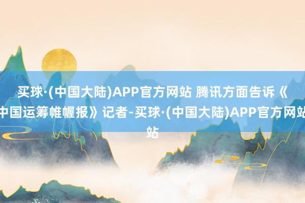 买球·(中国大陆)APP官方网站 　　腾讯方面告诉《中国运筹帷幄报》记者-买球·(中国大陆)APP官方网站