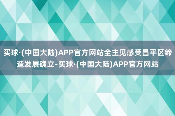 买球·(中国大陆)APP官方网站全主见感受昌平区缔造发展确立-买球·(中国大陆)APP官方网站