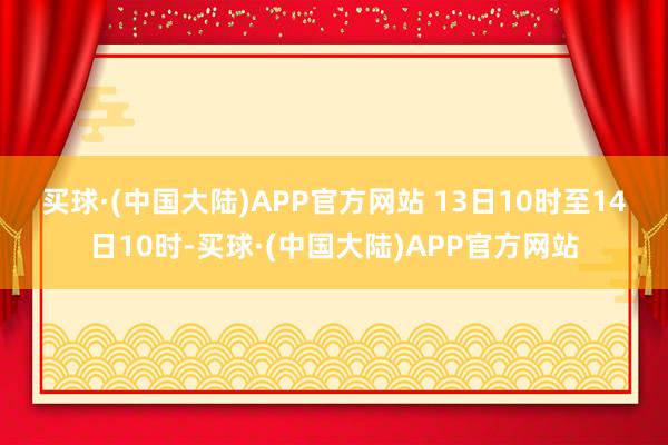 买球·(中国大陆)APP官方网站 　　13日10时至14日10时-买球·(中国大陆)APP官方网站