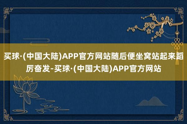 买球·(中国大陆)APP官方网站随后便坐窝站起来蹈厉奋发-买球·(中国大陆)APP官方网站