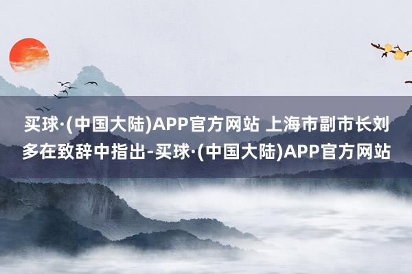 买球·(中国大陆)APP官方网站 　　上海市副市长刘多在致辞中指出-买球·(中国大陆)APP官方网站