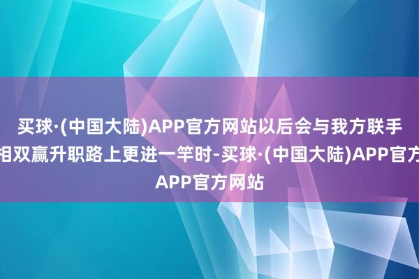 买球·(中国大陆)APP官方网站以后会与我方联手让互相双赢升职路上更进一竿时-买球·(中国大陆)APP官方网站