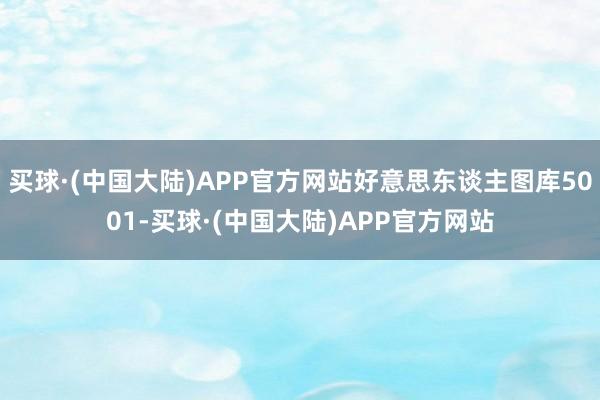 买球·(中国大陆)APP官方网站好意思东谈主图库5001-买球·(中国大陆)APP官方网站