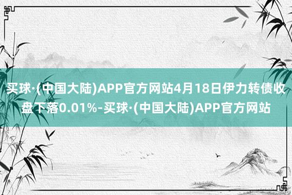 买球·(中国大陆)APP官方网站4月18日伊力转债收盘下落0.01%-买球·(中国大陆)APP官方网站