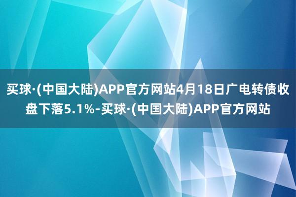 买球·(中国大陆)APP官方网站4月18日广电转债收盘下落5.1%-买球·(中国大陆)APP官方网站