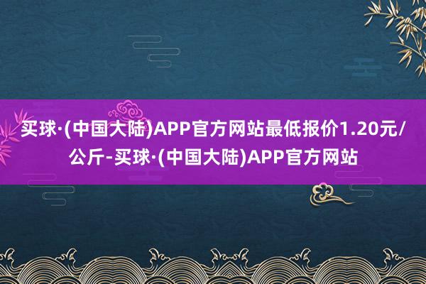 买球·(中国大陆)APP官方网站最低报价1.20元/公斤-买球·(中国大陆)APP官方网站