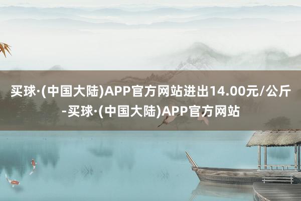 买球·(中国大陆)APP官方网站进出14.00元/公斤-买球·(中国大陆)APP官方网站