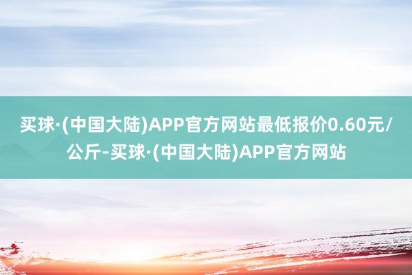 买球·(中国大陆)APP官方网站最低报价0.60元/公斤-买球·(中国大陆)APP官方网站