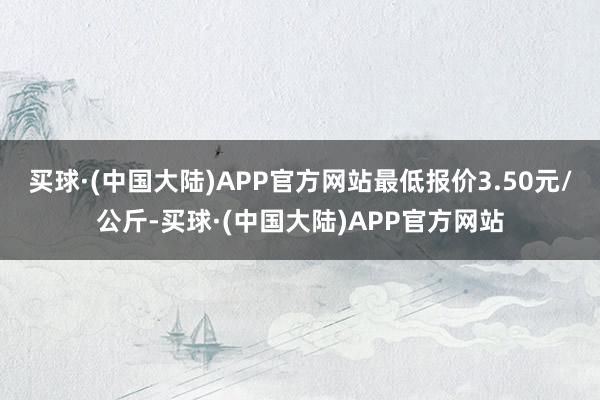 买球·(中国大陆)APP官方网站最低报价3.50元/公斤-买球·(中国大陆)APP官方网站