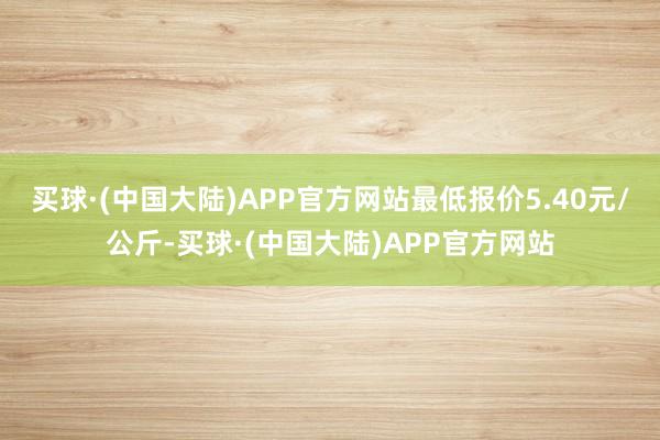 买球·(中国大陆)APP官方网站最低报价5.40元/公斤-买球·(中国大陆)APP官方网站