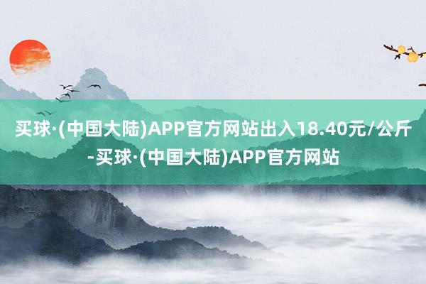 买球·(中国大陆)APP官方网站出入18.40元/公斤-买球·(中国大陆)APP官方网站