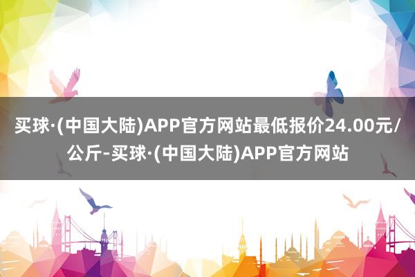 买球·(中国大陆)APP官方网站最低报价24.00元/公斤-买球·(中国大陆)APP官方网站