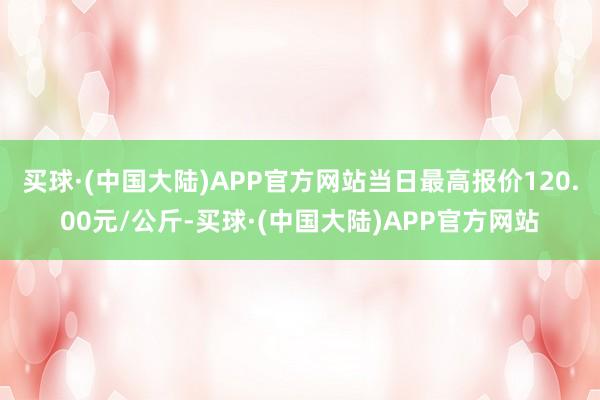 买球·(中国大陆)APP官方网站当日最高报价120.00元/公斤-买球·(中国大陆)APP官方网站