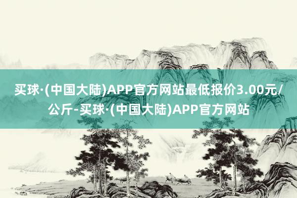 买球·(中国大陆)APP官方网站最低报价3.00元/公斤-买球·(中国大陆)APP官方网站