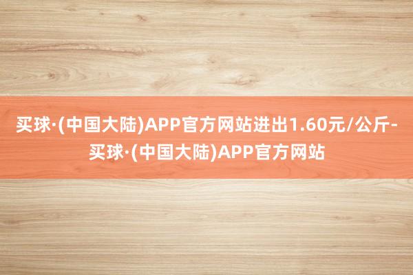 买球·(中国大陆)APP官方网站进出1.60元/公斤-买球·(中国大陆)APP官方网站