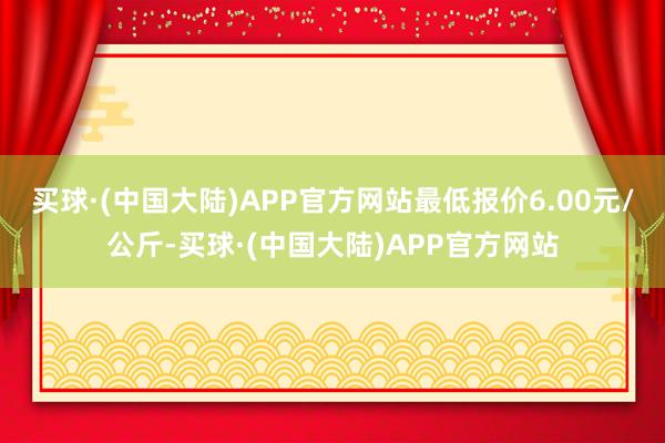 买球·(中国大陆)APP官方网站最低报价6.00元/公斤-买球·(中国大陆)APP官方网站