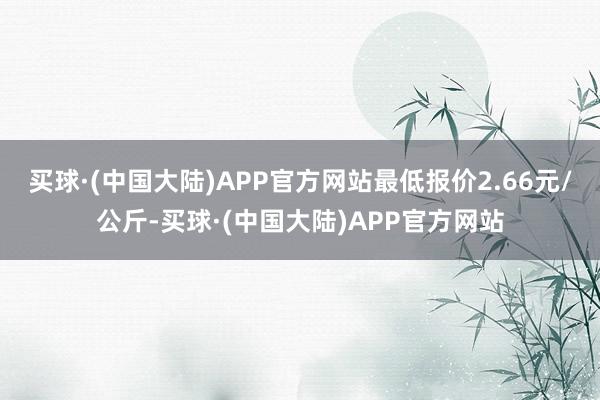 买球·(中国大陆)APP官方网站最低报价2.66元/公斤-买球·(中国大陆)APP官方网站