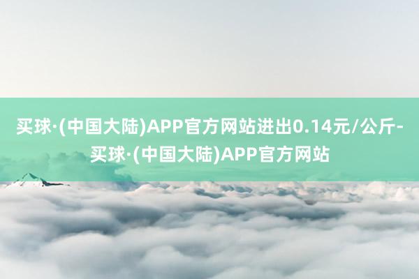 买球·(中国大陆)APP官方网站进出0.14元/公斤-买球·(中国大陆)APP官方网站