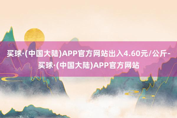 买球·(中国大陆)APP官方网站出入4.60元/公斤-买球·(中国大陆)APP官方网站