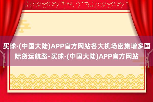 买球·(中国大陆)APP官方网站各大机场密集增多国际货运航路-买球·(中国大陆)APP官方网站