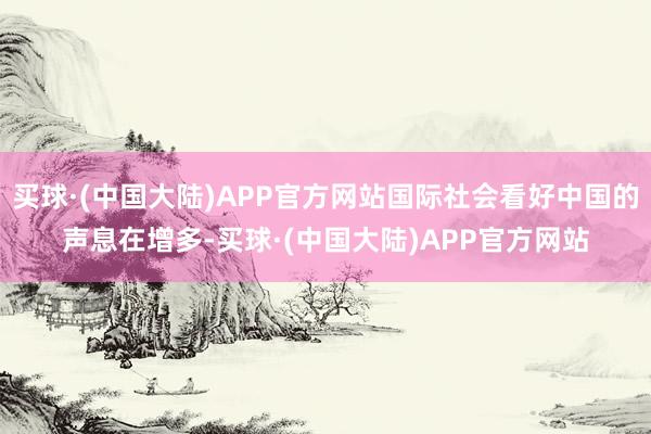 买球·(中国大陆)APP官方网站国际社会看好中国的声息在增多-买球·(中国大陆)APP官方网站