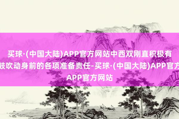 买球·(中国大陆)APP官方网站中西双刚直积极有序地鼓吹动身前的各项准备责任-买球·(中国大陆)APP官方网站