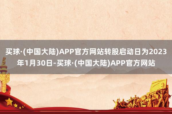 买球·(中国大陆)APP官方网站转股启动日为2023年1月30日-买球·(中国大陆)APP官方网站