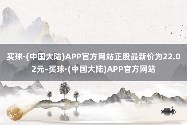 买球·(中国大陆)APP官方网站正股最新价为22.02元-买球·(中国大陆)APP官方网站