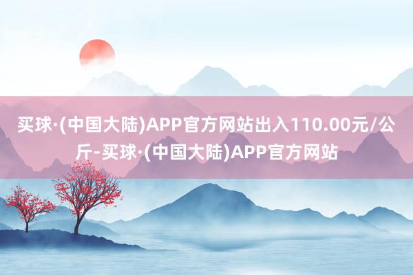 买球·(中国大陆)APP官方网站出入110.00元/公斤-买球·(中国大陆)APP官方网站