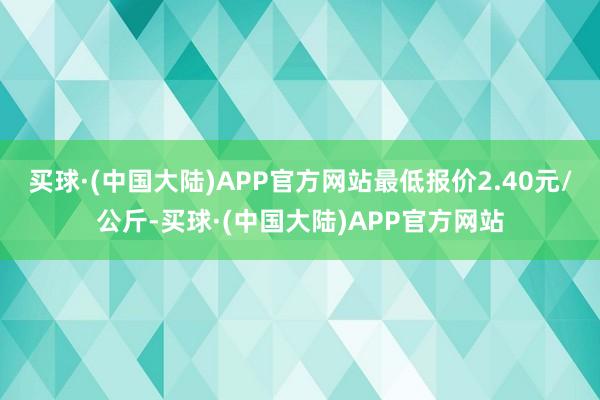 买球·(中国大陆)APP官方网站最低报价2.40元/公斤-买球·(中国大陆)APP官方网站