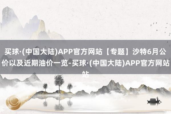 买球·(中国大陆)APP官方网站【专题】沙特6月公价以及近期油价一览-买球·(中国大陆)APP官方网站