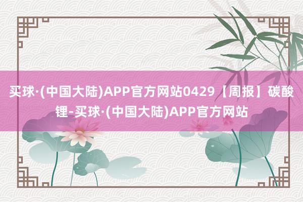 买球·(中国大陆)APP官方网站0429【周报】碳酸锂-买球·(中国大陆)APP官方网站