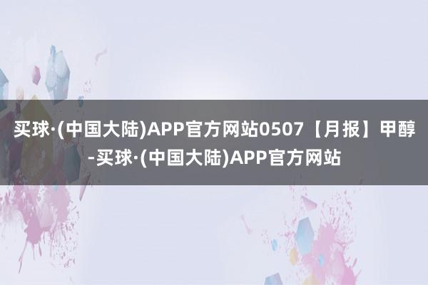 买球·(中国大陆)APP官方网站0507【月报】甲醇-买球·(中国大陆)APP官方网站