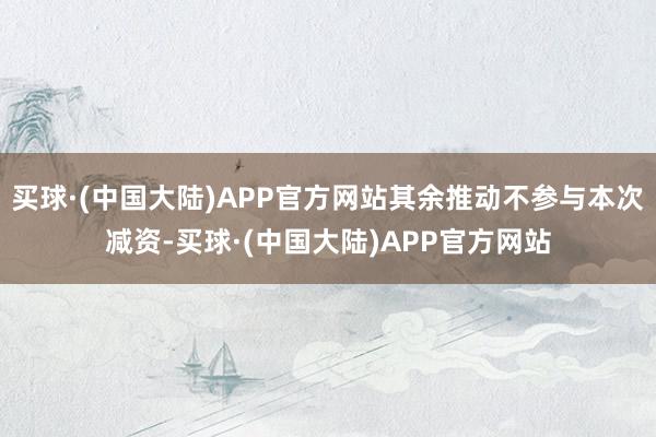 买球·(中国大陆)APP官方网站其余推动不参与本次减资-买球·(中国大陆)APP官方网站