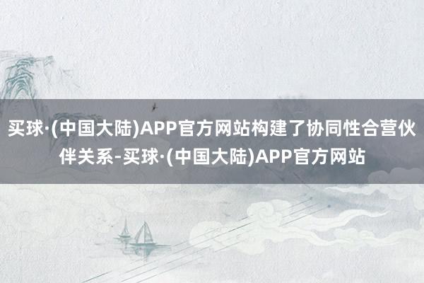 买球·(中国大陆)APP官方网站构建了协同性合营伙伴关系-买球·(中国大陆)APP官方网站