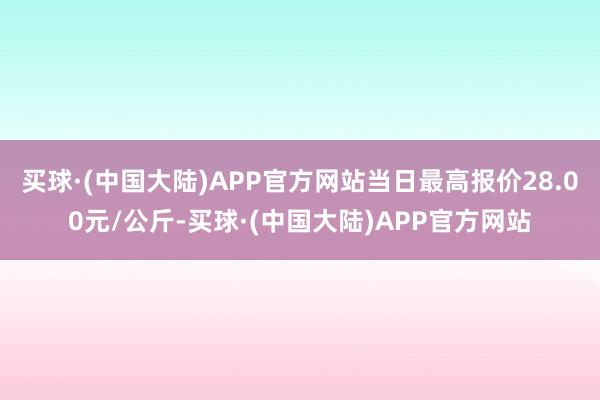 买球·(中国大陆)APP官方网站当日最高报价28.00元/公斤-买球·(中国大陆)APP官方网站