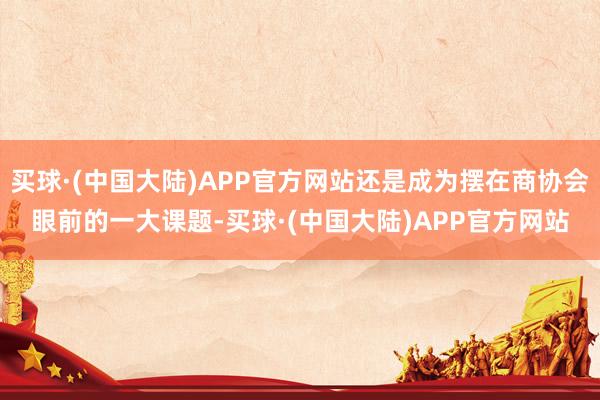 买球·(中国大陆)APP官方网站还是成为摆在商协会眼前的一大课题-买球·(中国大陆)APP官方网站